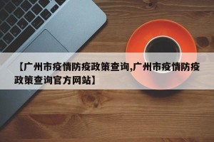 【广州市疫情防疫政策查询,广州市疫情防疫政策查询官方网站】