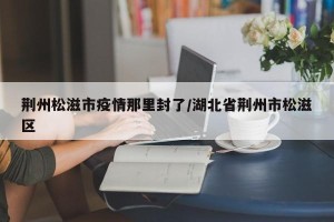 荆州松滋市疫情那里封了/湖北省荆州市松滋区