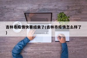 吉林市疫情快要结束了(吉林市疫情怎么样了)