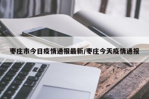 枣庄市今日疫情通报最新/枣庄今天疫情通报