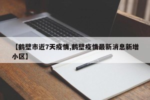 【鹤壁市近7天疫情,鹤壁疫情最新消息新增小区】