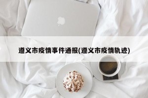 遵义市疫情事件通报(遵义市疫情轨迹)