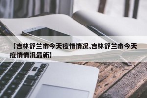 【吉林舒兰市今天疫情情况,吉林舒兰市今天疫情情况最新】