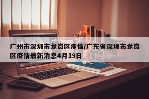 广州市深圳市龙岗区疫情/广东省深圳市龙岗区疫情最新消息4月19日