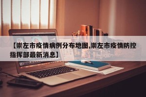 【崇左市疫情病例分布地图,崇左市疫情防控指挥部最新消息】