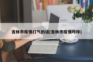 吉林市疫情打气的话(吉林市疫情咋样)
