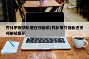 吉林市疫情轨迹视频播放/吉林市疫情轨迹视频播放最新