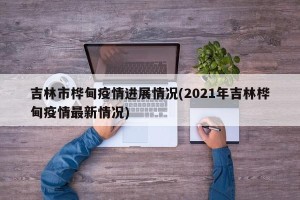吉林市桦甸疫情进展情况(2021年吉林桦甸疫情最新情况)