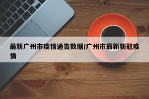 最新广州市疫情通告数据/广州市最新新冠疫情