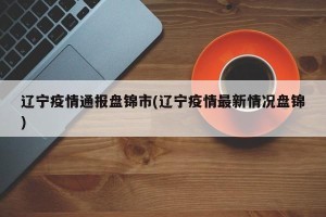 辽宁疫情通报盘锦市(辽宁疫情最新情况盘锦)