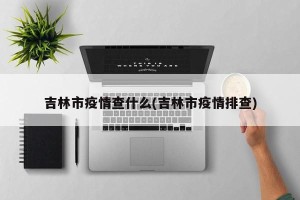 吉林市疫情查什么(吉林市疫情排查)