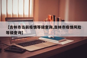 【吉林市当前疫情等级查询,吉林市疫情风险等级查询】