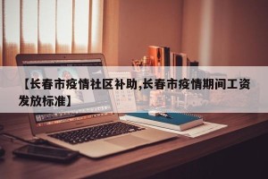【长春市疫情社区补助,长春市疫情期间工资发放标准】
