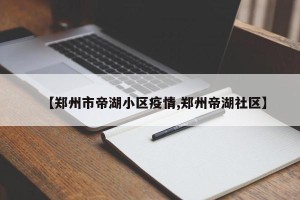 【郑州市帝湖小区疫情,郑州帝湖社区】