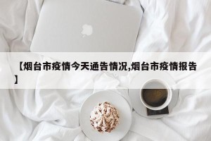 【烟台市疫情今天通告情况,烟台市疫情报告】