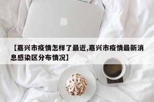 【嘉兴市疫情怎样了最近,嘉兴市疫情最新消息感染区分布情况】
