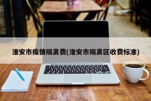 淮安市疫情隔离费(淮安市隔离区收费标准)