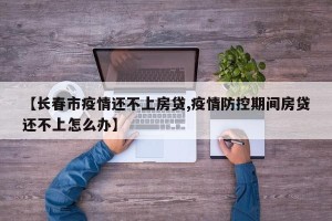 【长春市疫情还不上房贷,疫情防控期间房贷还不上怎么办】