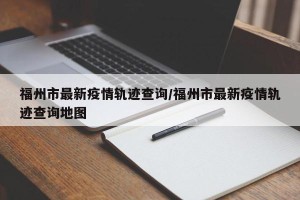 福州市最新疫情轨迹查询/福州市最新疫情轨迹查询地图