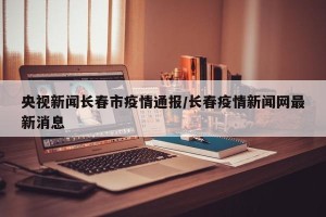 央视新闻长春市疫情通报/长春疫情新闻网最新消息