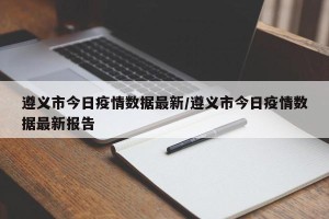 遵义市今日疫情数据最新/遵义市今日疫情数据最新报告
