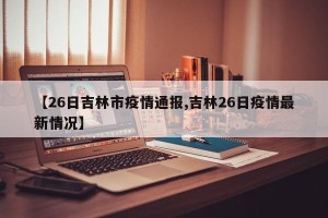 【26日吉林市疫情通报,吉林26日疫情最新情况】