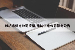 潍坊市供电公司疫情/潍坊供电公司停电公告