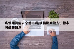 疫情期间能去宁德市吗/疫情期间能去宁德市吗最新消息
