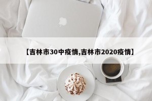 【吉林市30中疫情,吉林市2020疫情】