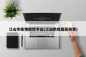 江山市疫情防控平台(江山防疫最新政策)