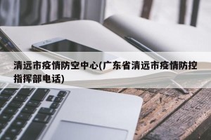 清远市疫情防空中心(广东省清远市疫情防控指挥部电话)