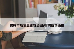 榆树市疫情患者轨迹图/榆树疫情通报