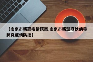 【南京市新冠疫情预案,南京市新型冠状病毒肺炎疫情防控】