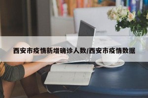 西安市疫情新增确诊人数/西安市疫情数据