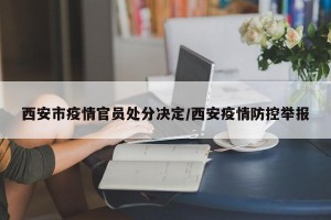 西安市疫情官员处分决定/西安疫情防控举报