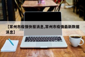 【常州市疫情快报消息,常州市疫情最新数据消息】