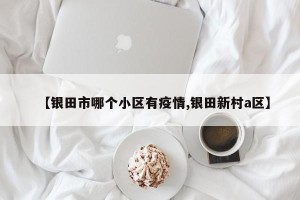 【银田市哪个小区有疫情,银田新村a区】