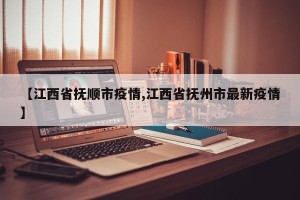 【江西省抚顺市疫情,江西省抚州市最新疫情】