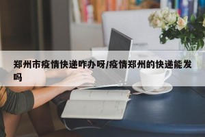 郑州市疫情快递咋办呀/疫情郑州的快递能发吗