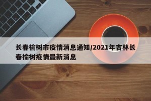 长春榆树市疫情消息通知/2021年吉林长春榆树疫情最新消息