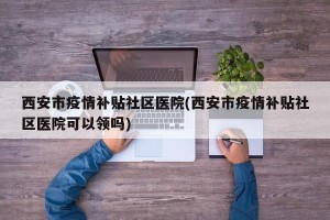 西安市疫情补贴社区医院(西安市疫情补贴社区医院可以领吗)