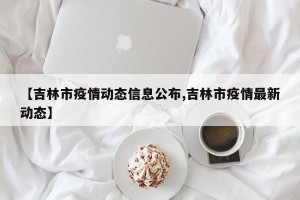 【吉林市疫情动态信息公布,吉林市疫情最新动态】