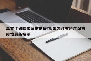 黑龙江省哈尔滨市市疫情/黑龙江省哈尔滨市疫情最新病例