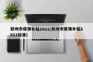 郑州市疫情补贴2021(郑州市疫情补贴2021标准)