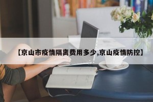 【京山市疫情隔离费用多少,京山疫情防控】